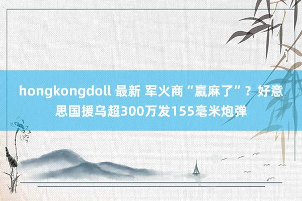 hongkongdoll 最新 军火商“赢麻了”？好意思国援乌超300万发155毫米炮弹