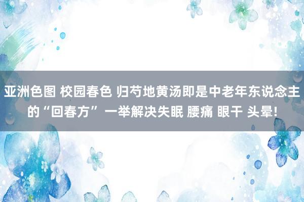 亚洲色图 校园春色 归芍地黄汤即是中老年东说念主的“回春方” 一举解决失眠 腰痛 眼干 头晕!