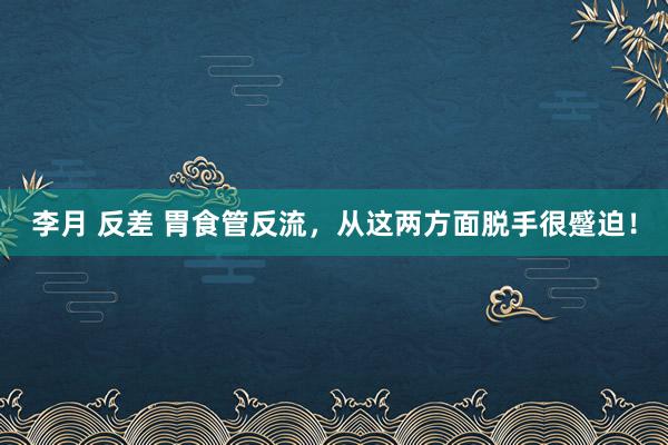 李月 反差 胃食管反流，从这两方面脱手很蹙迫！