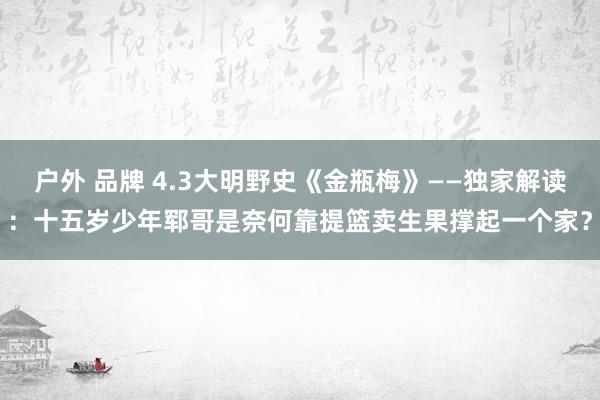 户外 品牌 4.3大明野史《金瓶梅》——独家解读：十五岁少年郓哥是奈何靠提篮卖生果撑起一个家？