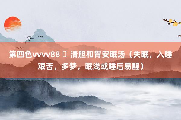 第四色vvvv88 ​清胆和胃安眠汤（失眠，入睡艰苦，多梦，眠浅或睡后易醒）