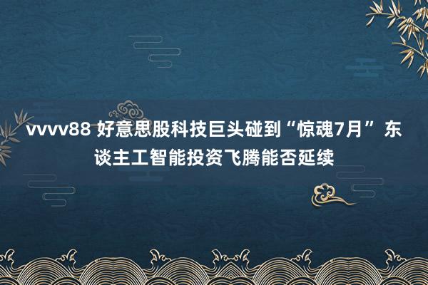 vvvv88 好意思股科技巨头碰到“惊魂7月” 东谈主工智能投资飞腾能否延续