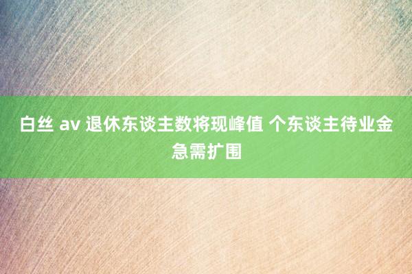 白丝 av 退休东谈主数将现峰值 个东谈主待业金急需扩围