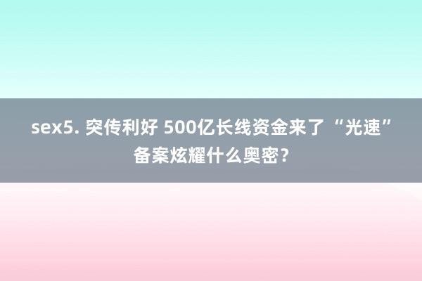 sex5. 突传利好 500亿长线资金来了 “光速”备案炫耀什么奥密？