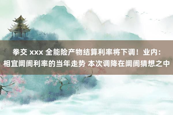 拳交 xxx 全能险产物结算利率将下调！业内：相宜阛阓利率的当年走势 本次调降在阛阓猜想之中