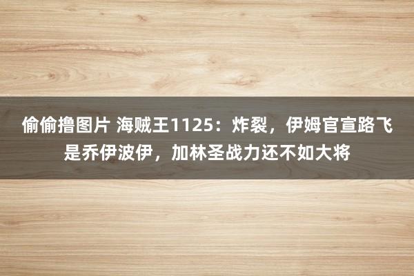 偷偷撸图片 海贼王1125：炸裂，伊姆官宣路飞是乔伊波伊，加林圣战力还不如大将