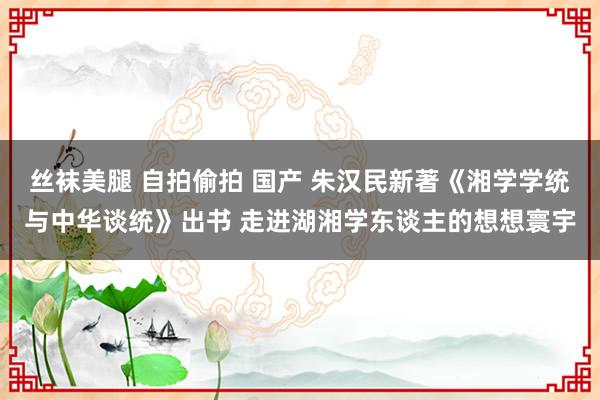 丝袜美腿 自拍偷拍 国产 朱汉民新著《湘学学统与中华谈统》出书 走进湖湘学东谈主的想想寰宇