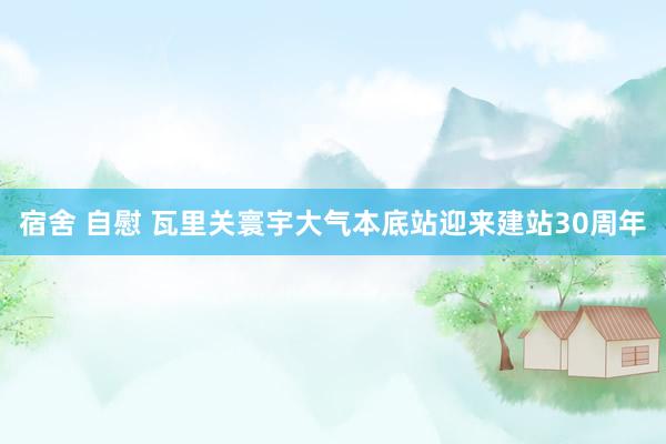 宿舍 自慰 瓦里关寰宇大气本底站迎来建站30周年