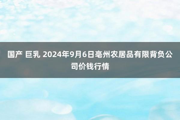 国产 巨乳 2024年9月6日亳州农居品有限背负公司价钱行情