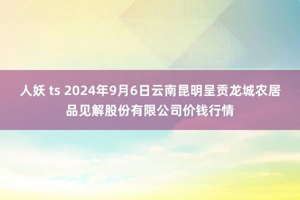 人妖 ts 2024年9月6日云南昆明呈贡龙城农居品见解股份有限公司价钱行情