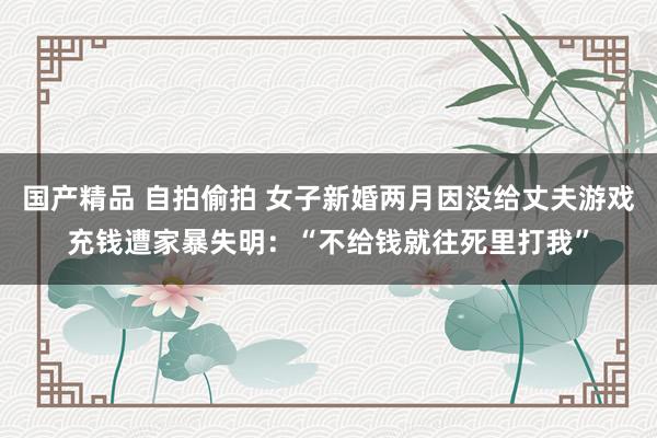 国产精品 自拍偷拍 女子新婚两月因没给丈夫游戏充钱遭家暴失明：“不给钱就往死里打我”