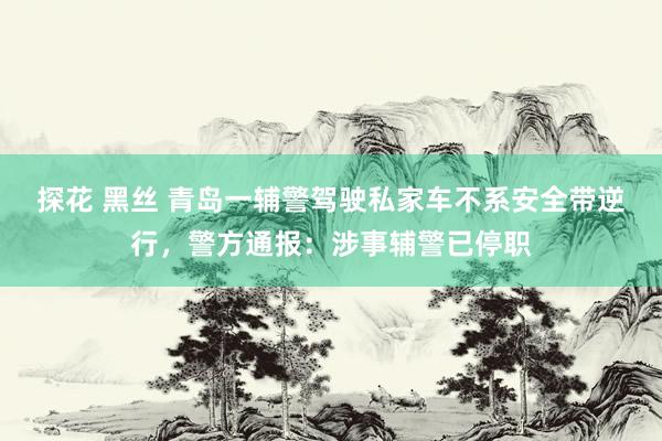 探花 黑丝 青岛一辅警驾驶私家车不系安全带逆行，警方通报：涉事辅警已停职