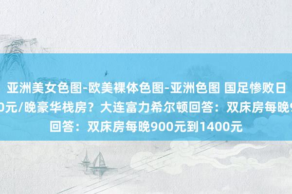 亚洲美女色图-欧美裸体色图-亚洲色图 国足惨败日本归国后住2500元/晚豪华栈房？大连富力希尔顿回答：双床房每晚900元到1400元