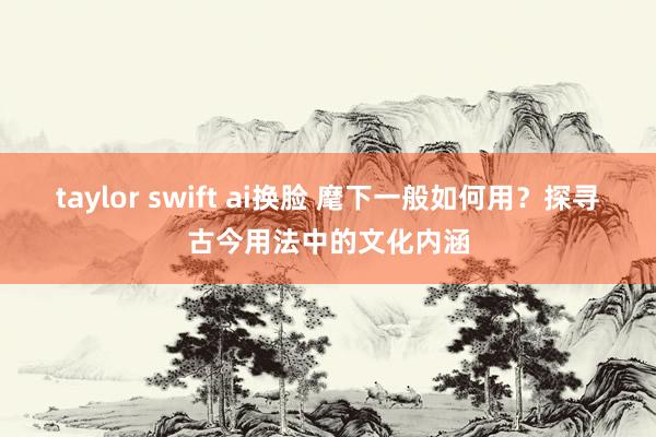 taylor swift ai换脸 麾下一般如何用？探寻古今用法中的文化内涵