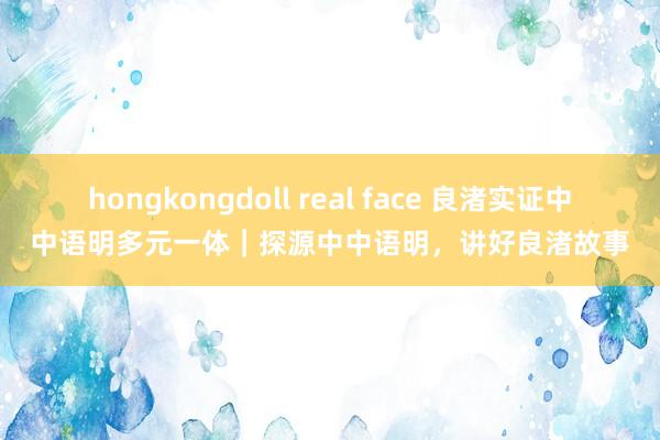 hongkongdoll real face 良渚实证中中语明多元一体｜探源中中语明，讲好良渚故事