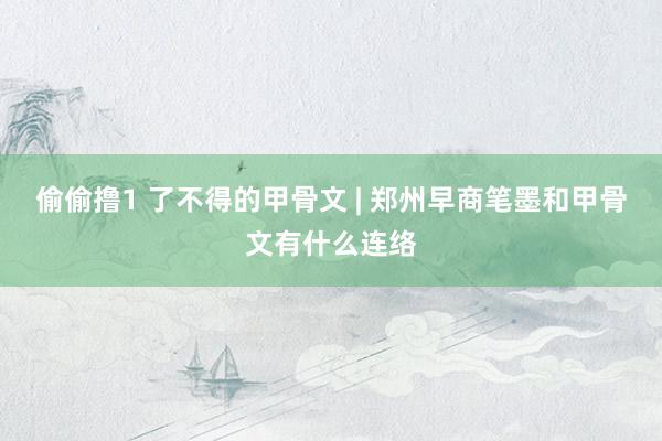 偷偷撸1 了不得的甲骨文 | 郑州早商笔墨和甲骨文有什么连络