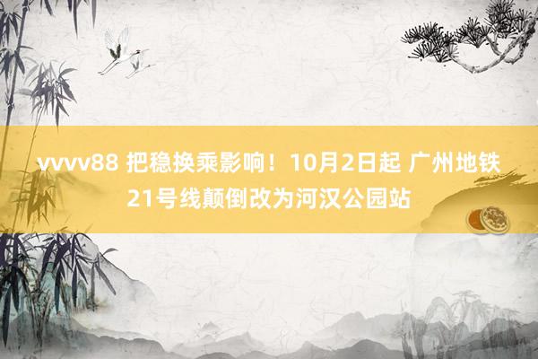 vvvv88 把稳换乘影响！10月2日起 广州地铁21号线颠倒改为河汉公园站