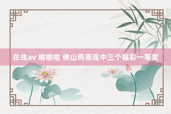 在线av 啪啪啦 佛山两周连中三个福彩一等奖