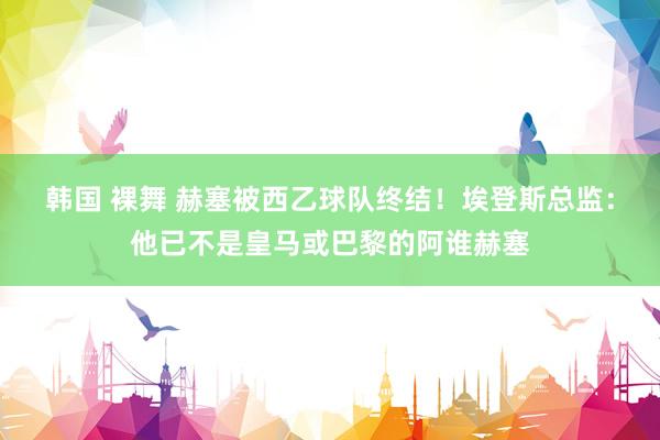 韩国 裸舞 赫塞被西乙球队终结！埃登斯总监：他已不是皇马或巴黎的阿谁赫塞