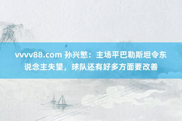 vvvv88.com 孙兴慜：主场平巴勒斯坦令东说念主失望，球队还有好多方面要改善