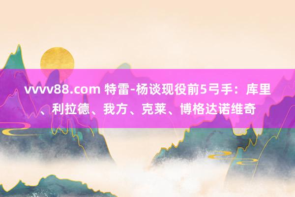 vvvv88.com 特雷-杨谈现役前5弓手：库里、利拉德、我方、克莱、博格达诺维奇