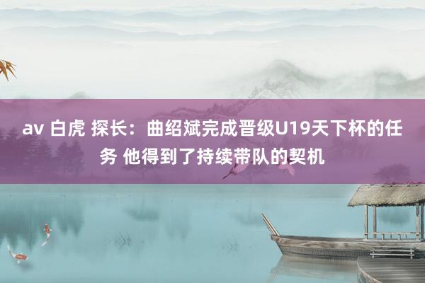 av 白虎 探长：曲绍斌完成晋级U19天下杯的任务 他得到了持续带队的契机