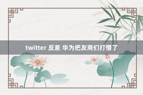 twitter 反差 华为把友商们打懵了