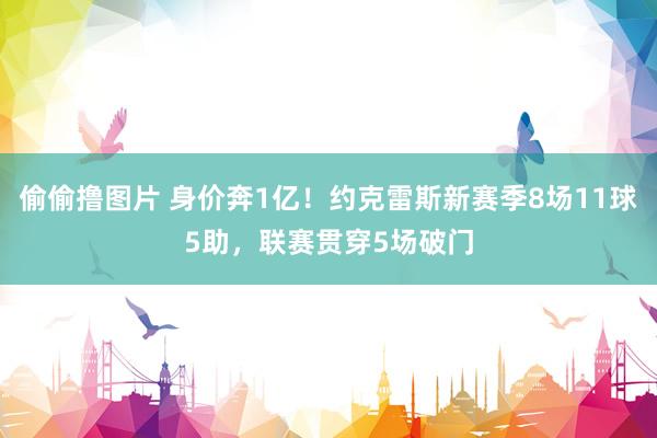 偷偷撸图片 身价奔1亿！约克雷斯新赛季8场11球5助，联赛贯穿5场破门