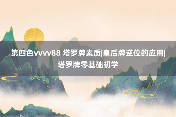 第四色vvvv88 塔罗牌素质|皇后牌逆位的应用|塔罗牌零基础初学