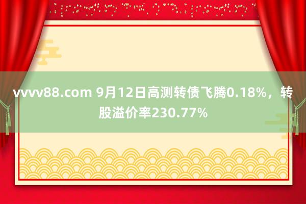 vvvv88.com 9月12日高测转债飞腾0.18%，转股溢价率230.77%