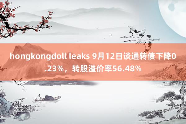 hongkongdoll leaks 9月12日谈通转债下降0.23%，转股溢价率56.48%