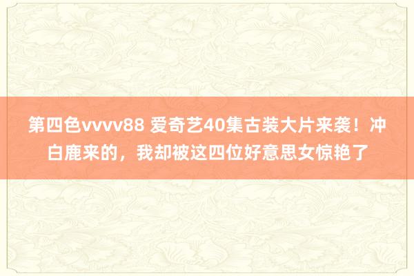 第四色vvvv88 爱奇艺40集古装大片来袭！冲白鹿来的，我却被这四位好意思女惊艳了