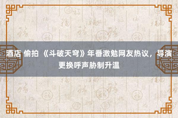 酒店 偷拍 《斗破天穹》年番激勉网友热议，导演更换呼声胁制升温