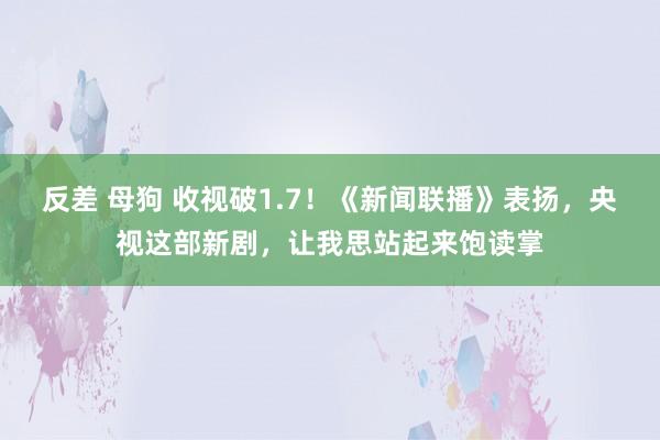 反差 母狗 收视破1.7！《新闻联播》表扬，央视这部新剧，让我思站起来饱读掌