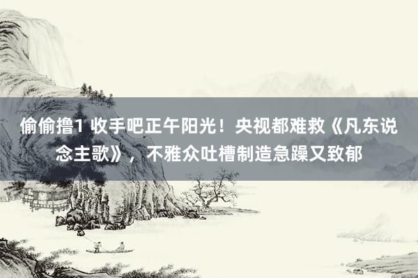 偷偷撸1 收手吧正午阳光！央视都难救《凡东说念主歌》，不雅众吐槽制造急躁又致郁