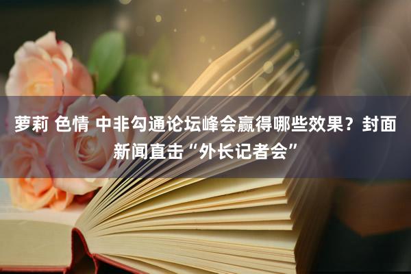 萝莉 色情 中非勾通论坛峰会赢得哪些效果？封面新闻直击“外长记者会”