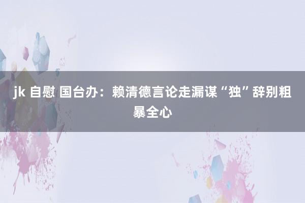 jk 自慰 国台办：赖清德言论走漏谋“独”辞别粗暴全心