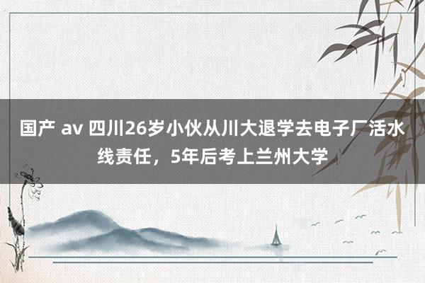 国产 av 四川26岁小伙从川大退学去电子厂活水线责任，5年后考上兰州大学