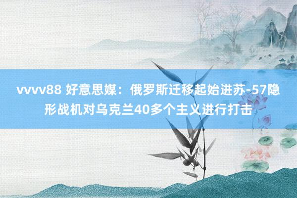 vvvv88 好意思媒：俄罗斯迁移起始进苏-57隐形战机对乌克兰40多个主义进行打击