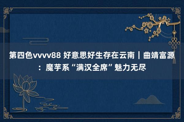 第四色vvvv88 好意思好生存在云南｜曲靖富源：魔芋系“满汉全席”魅力无尽