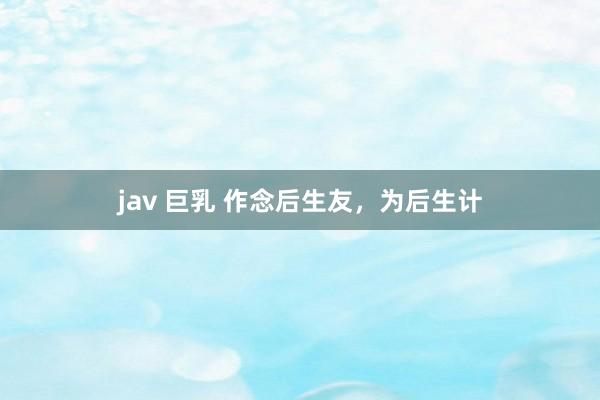 jav 巨乳 作念后生友，为后生计