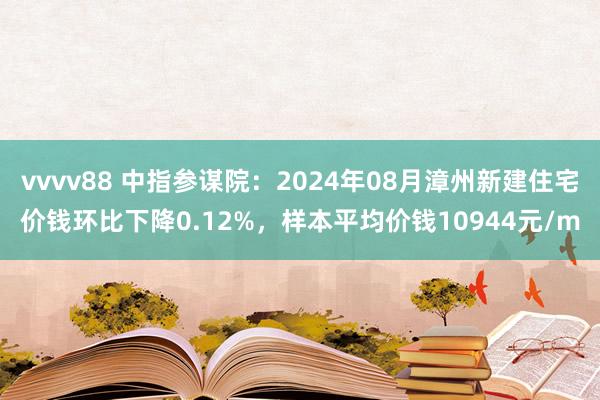 vvvv88 中指参谋院：2024年08月漳州新建住宅价钱环比下降0.12%，样本平均价钱10944元/m