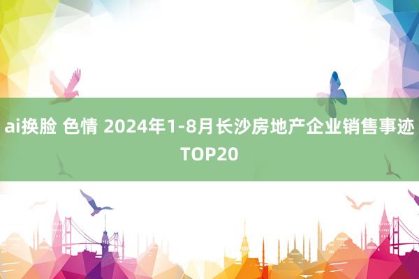 ai换脸 色情 2024年1-8月长沙房地产企业销售事迹TOP20