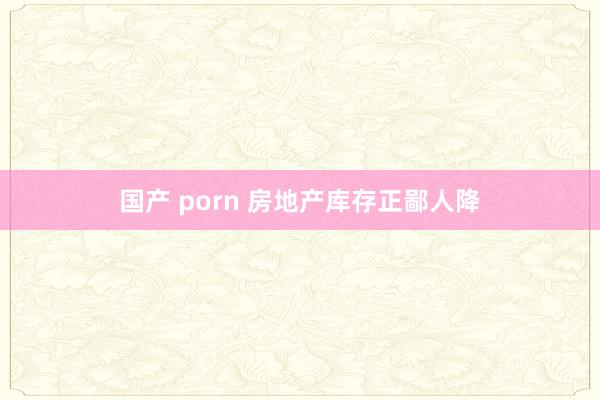 国产 porn 房地产库存正鄙人降