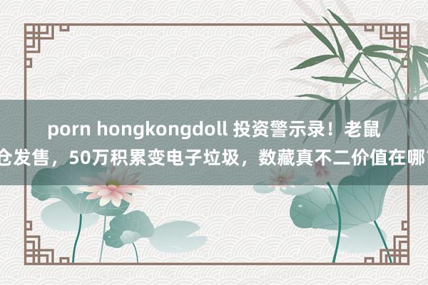 porn hongkongdoll 投资警示录！老鼠仓发售，50万积累变电子垃圾，数藏真不二价值在哪？