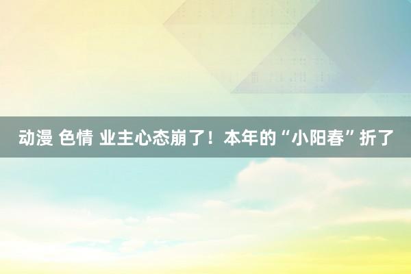 动漫 色情 业主心态崩了！本年的“小阳春”折了