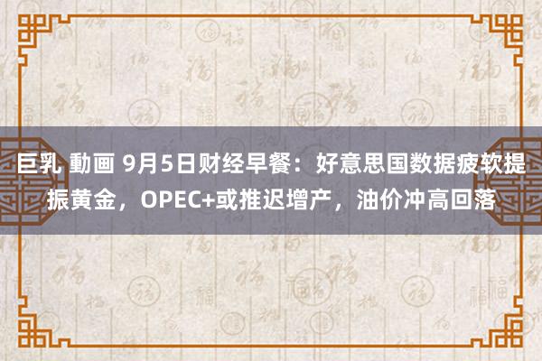 巨乳 動画 9月5日财经早餐：好意思国数据疲软提振黄金，OPEC+或推迟增产，油价冲高回落