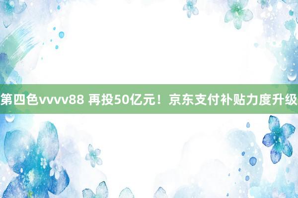 第四色vvvv88 再投50亿元！京东支付补贴力度升级