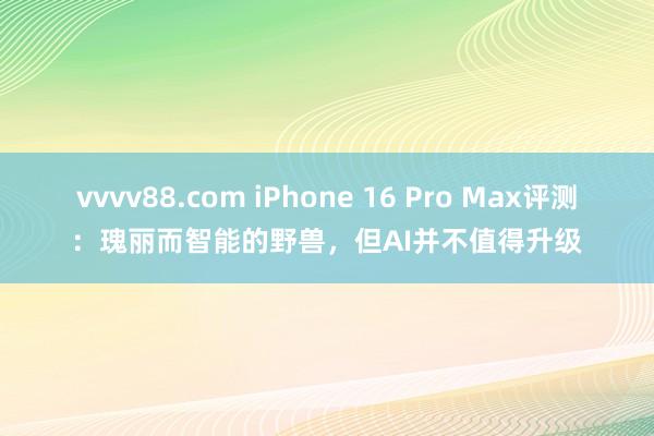 vvvv88.com iPhone 16 Pro Max评测：瑰丽而智能的野兽，但AI并不值得升级