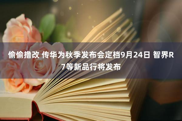 偷偷撸改 传华为秋季发布会定档9月24日 智界R7等新品行将发布